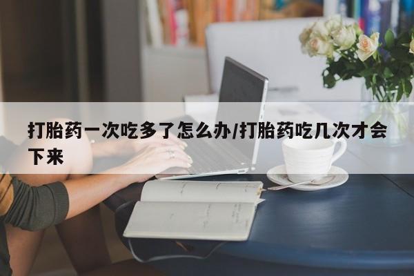 正品堕胎药咨询购买打胎药一次吃多了怎么办/打胎药吃几次才会下来